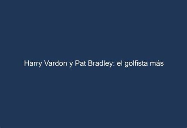 Harry Vardon y Pat Bradley el golfista m&aacute;s influyente y la reina del